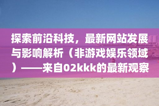 探索前沿科技，最新网站发展与影响解析（非游戏娱乐领域）——来自02kkk的最新观察