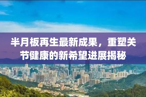 半月板再生最新成果，重塑关节健康的新希望进展揭秘