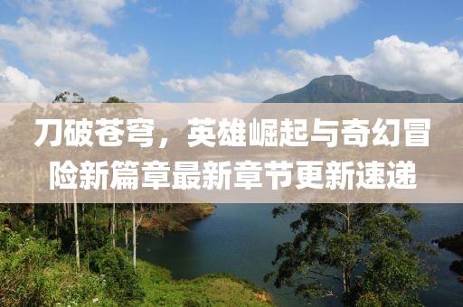 刀破苍穹，英雄崛起与奇幻冒险新篇章最新章节更新速递