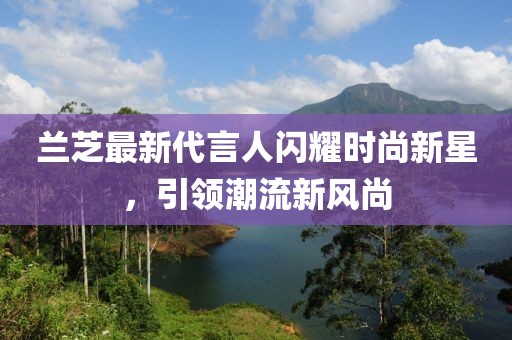 兰芝最新代言人闪耀时尚新星，引领潮流新风尚
