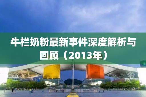 牛栏奶粉最新事件深度解析与回顾（2013年）