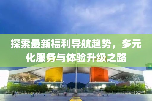 探索最新福利导航趋势，多元化服务与体验升级之路