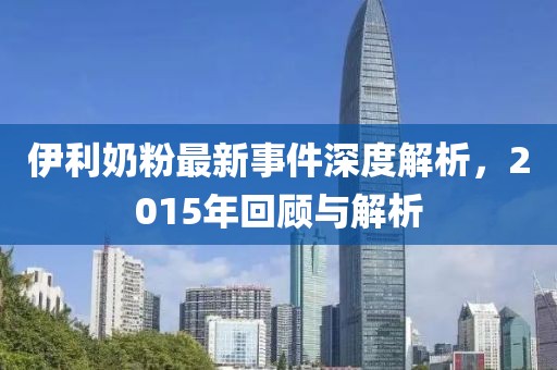 伊利奶粉最新事件深度解析，2015年回顾与解析