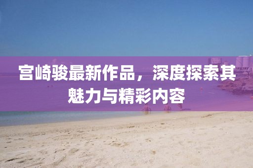 宫崎骏最新作品，深度探索其魅力与精彩内容