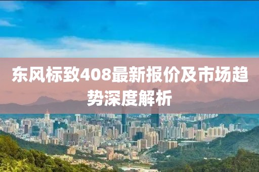 东风标致408最新报价及市场趋势深度解析