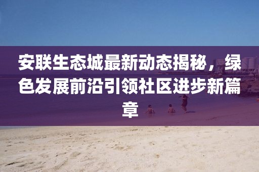 安联生态城最新动态揭秘，绿色发展前沿引领社区进步新篇章