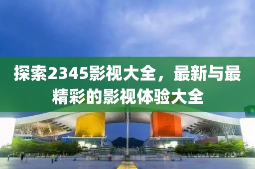 探索2345影视大全，最新与最精彩的影视体验大全