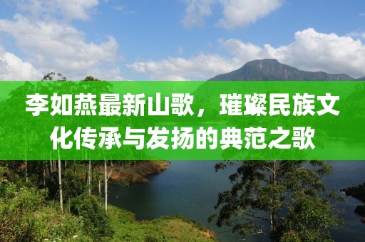 李如燕最新山歌，璀璨民族文化传承与发扬的典范之歌
