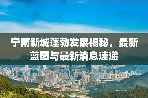 宁南新城蓬勃发展揭秘，最新蓝图与最新消息速递