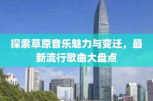 探索草原音乐魅力与变迁，最新流行歌曲大盘点