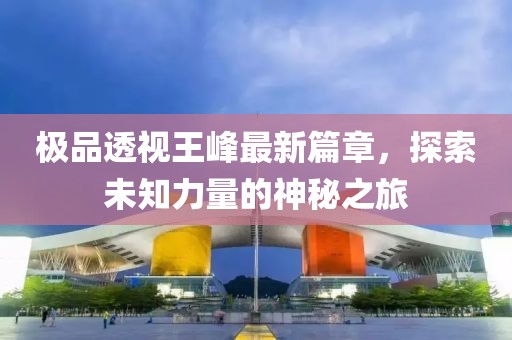 极品透视王峰最新篇章，探索未知力量的神秘之旅