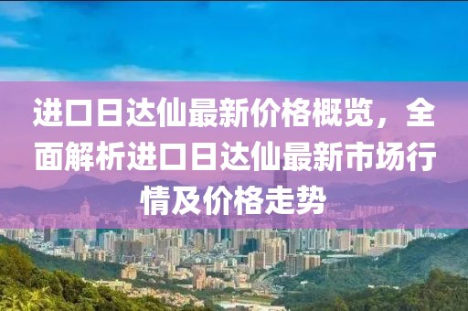 进口日达仙最新价格概览，全面解析进口日达仙最新市场行情及价格走势