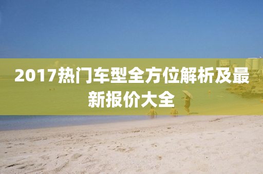 2017热门车型全方位解析及最新报价大全