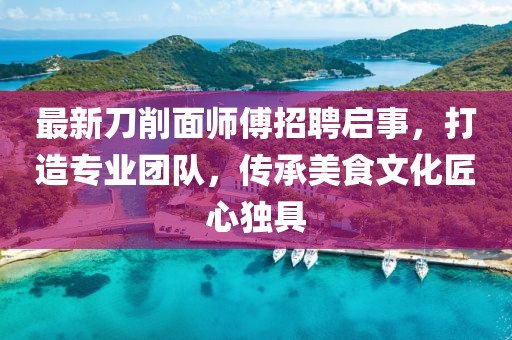 最新刀削面师傅招聘启事，打造专业团队，传承美食文化匠心独具