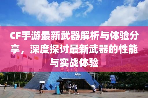 CF手游最新武器解析与体验分享，深度探讨最新武器的性能与实战体验