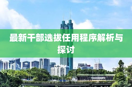 最新干部选拔任用程序解析与探讨