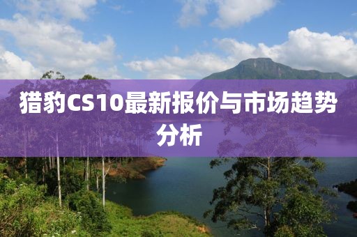 猎豹CS10最新报价与市场趋势分析
