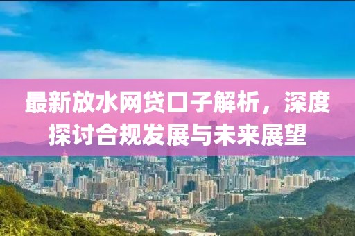 最新放水网贷口子解析，深度探讨合规发展与未来展望