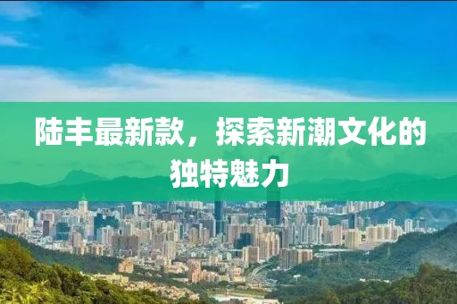 陆丰最新款，探索新潮文化的独特魅力