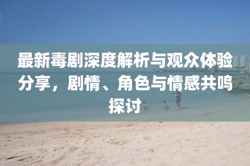 最新毒剧深度解析与观众体验分享，剧情、角色与情感共鸣探讨