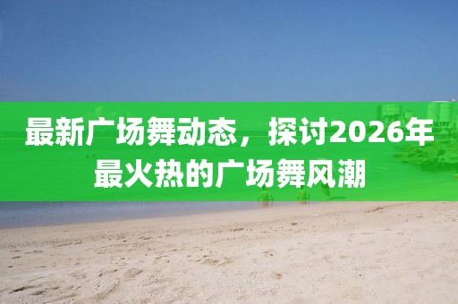 最新广场舞动态，探讨2026年最火热的广场舞风潮