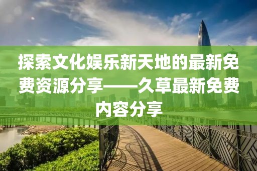 探索文化娱乐新天地的最新免费资源分享——久草最新免费内容分享