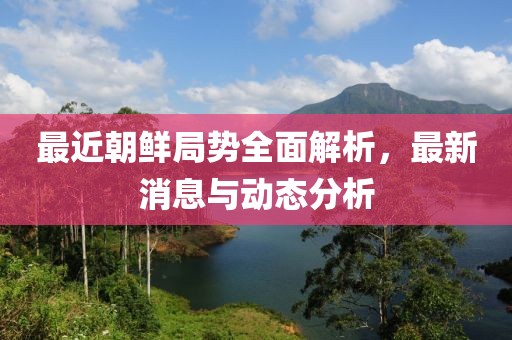 最近朝鲜局势全面解析，最新消息与动态分析