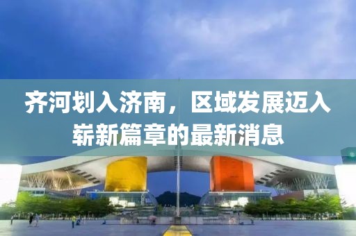 齐河划入济南，区域发展迈入崭新篇章的最新消息