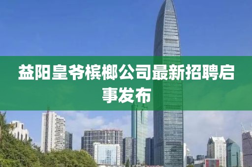 益阳皇爷槟榔公司最新招聘启事发布