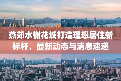 燕郊水榭花城打造理想居住新标杆，最新动态与消息速递