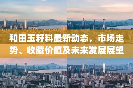 和田玉籽料最新动态，市场走势、收藏价值及未来发展展望