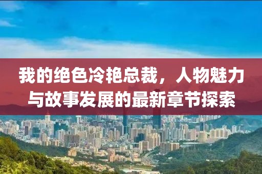 我的绝色冷艳总裁，人物魅力与故事发展的最新章节探索