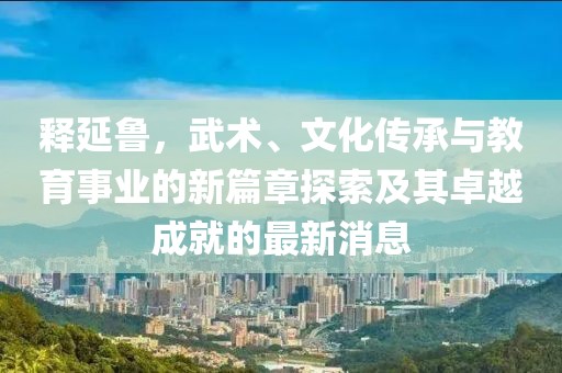 释延鲁，武术、文化传承与教育事业的新篇章探索及其卓越成就的最新消息