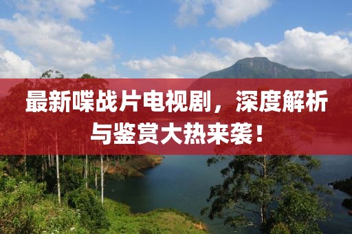 最新喋战片电视剧，深度解析与鉴赏大热来袭！