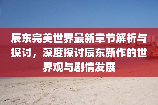 辰东完美世界最新章节解析与探讨，深度探讨辰东新作的世界观与剧情发展
