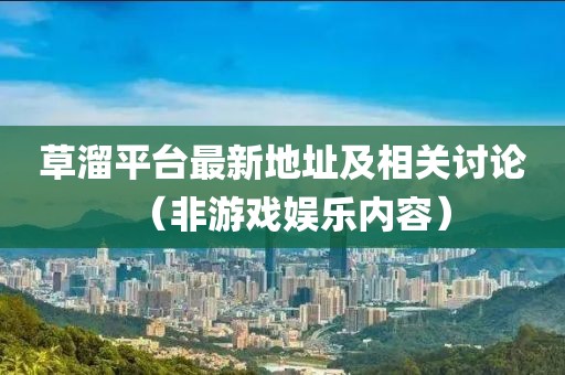 草溜平台最新地址及相关讨论（非游戏娱乐内容）