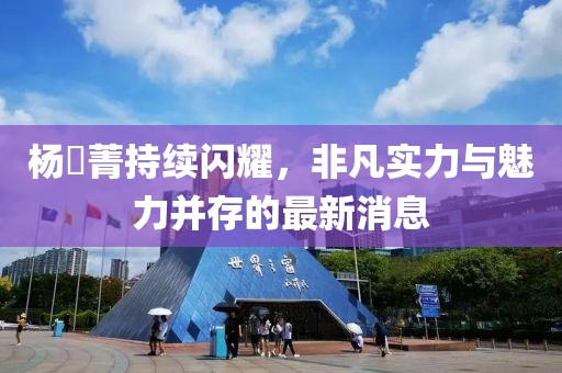 杨珺菁持续闪耀，非凡实力与魅力并存的最新消息