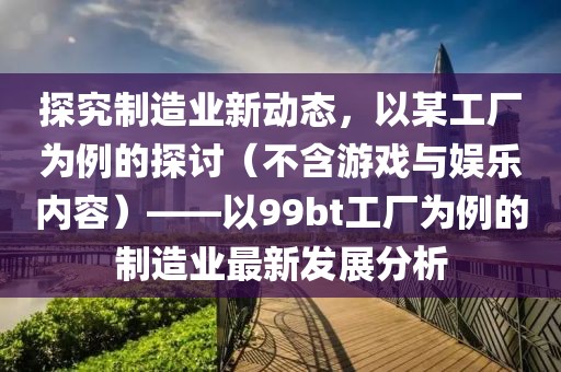 探究制造业新动态，以某工厂为例的探讨（不含游戏与娱乐内容）——以99bt工厂为例的制造业最新发展分析