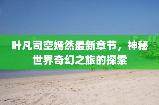 叶凡司空嫣然最新章节，神秘世界奇幻之旅的探索