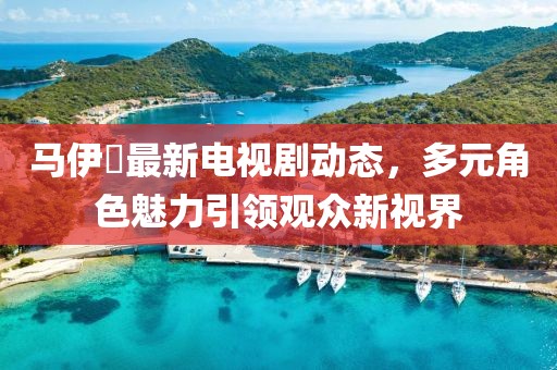 马伊琾最新电视剧动态，多元角色魅力引领观众新视界