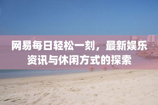 网易每日轻松一刻，最新娱乐资讯与休闲方式的探索