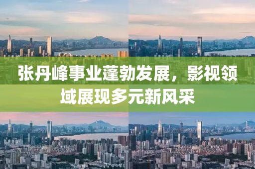张丹峰事业蓬勃发展，影视领域展现多元新风采