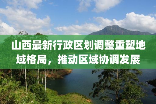 山西最新行政区划调整重塑地域格局，推动区域协调发展