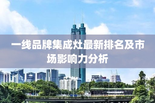 一线品牌集成灶最新排名及市场影响力分析