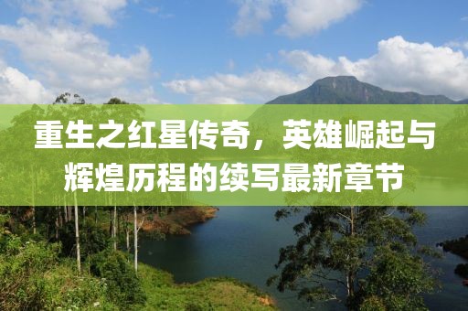重生之红星传奇，英雄崛起与辉煌历程的续写最新章节