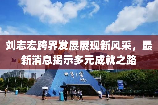 刘志宏跨界发展展现新风采，最新消息揭示多元成就之路