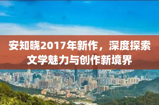 安知晓2017年新作，深度探索文学魅力与创作新境界