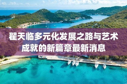 翟天临多元化发展之路与艺术成就的新篇章最新消息