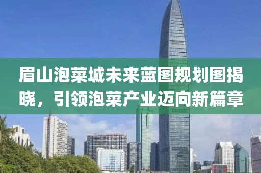 眉山泡菜城未来蓝图规划图揭晓，引领泡菜产业迈向新篇章