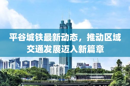 平谷城铁最新动态，推动区域交通发展迈入新篇章